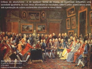 Críticos do absolutismo e de qualquer forma de tirania, os iluministas defendiam uma
sociedade igualitária. As suas ideias difundiram-se nos clubes, cafés e salões aristocráticos onde,
sob a protecção de nobres esclarecidos discutiam as novas ideias.




Anicet-Charles-Gabriel Lemonnier
O salão de Madame Geoffrin
1755-1812
Château du Malmaison, Rueil
 