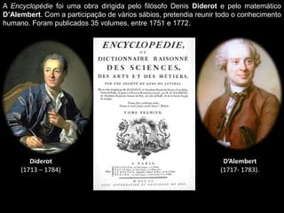 A Encyclopédie foi uma obra dirigida pelo filósofo Denis Diderot e pelo matemático
D’Alembert. Com a participação de vários sábios, pretendia reunir todo o conhecimento
humano. Foram publicados 35 volumes, entre 1751 e 1772.




        Diderot                                                    D’Alembert
     (1713 – 1784)                                                (1717- 1783).
 