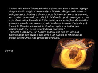 A razão está para o filósofo tal como a graça está para o cristão. A graça
   obriga o cristão a agir; a razão obriga o filósofo... Ele gosta de saber os
   mais pequenos detalhes e de aprofundar tudo o que de mal se adivinha;
   assim, olha como sendo um princípio totalmente oposto ao progresso das
   luzes do espírito o facto de se limitar somente à meditação e de acreditar
   que o homem não encontra a verdade senão no fundo de si próprio. (...)
   O espírito filosófico é um espírito de observação e de justiça que
   relaciona tudo com os seus verdadeiros princípios (...).
   O filósofo é, em suma, um homem honesto que age em todas as
   circunstâncias pela razão e que junta a um espírito de reflexão e de
   justiça, os costumes e as qualidades sociáveis.




Diderot
 