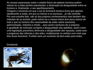 As nossas esperanças sobre o estado futuro da espécie humana podem
reduzir-se a estes pontos importantes: a destruição da desigualdade entre os
homens e, finalmente, o seu aperfeiçoamento.
Chegará o momento em que o sol só iluminará homens livres que apenas
obedecerão à razão; em que os tiranos e os escravos... já não existirão.
Por uma escolha feliz, não só dos próprios conhecimentos mas também dos
métodos de os ensinar; pode instruir-se a massa inteira dum povo acerca de
tudo o que os homens têm necessidade de saber sobre economia,
administração, indústria e direito... para serem senhores de si próprios.
A igualdade de Instrução corrigiria a desigualdade das aptidões, assim como
uma legislação preventiva diminuiria a desigualdade das riquezas, acele-raria
o progresso das ciências e das artes, multiplicando os artistas num meio que
lhes fosse favorável. O efeito seria um aumento de bem-estar para todos.


Condorcet
 