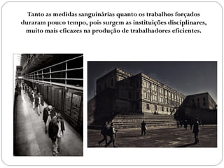 Tanto as medidas sanguinárias quanto os trabalhos forçados
duraram pouco tempo, pois surgem as instituições disciplinaresinstituições disciplinares,
muito mais eficazes na produção de trabalhadores eficientes.
 