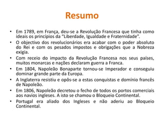ResumoEm 1789, em França, deu-se a Revolução Francesa que tinha como ideais os princípios da “Liberdade, Igualdade e Fraternidade”.O objectivo dos revolucionários era acabar com o poder absoluto do Rei e com os pesados impostos e obrigações que a Nobreza exigia.Com receio do impacto da Revolução Francesa nos seus países, muitos monarcas e nações declaram guerra a Franca.Em 1804, Napoleão Bonaparte tornou-se Imperador e conseguiu dominar grande parte da Europa.A Inglaterra resistiu e opôs-se a estas conquistas e domínio francês de Napoleão.Em 1806, Napoleão decretou o fecho de todos os portos comerciais aos navios ingleses. A isto se chamou o Bloqueio Continental.Portugal era aliado dos Ingleses e não aderiu ao Bloqueio Continental.
