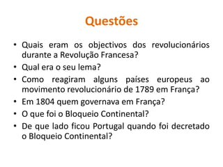 QuestõesQuais eram os objectivos dos revolucionários durante a Revolução Francesa?Qual era o seu lema?Como reagiram alguns países europeus ao movimento revolucionário de 1789 em França?Em 1804 quem governava em França?O que foi o Bloqueio Continental?De que lado ficou Portugal quando foi decretado o Bloqueio Continental?