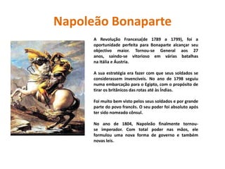 Napoleão BonaparteA Revolução Francesa(de 1789 a 1799), foi a oportunidade perfeita para Bonaparte alcançar seu objectivo maior. Tornou-se General aos 27 anos, saindo-se vitorioso em várias batalhas na Itália e Áustria. A sua estratégia era fazer com que seus soldados se considerassem invencíveis. No ano de 1798 seguiu numa embarcação para o Egipto, com o propósito de tirar os britânicos das rotas até às Índias. Foi muito bem visto pelos seus soldados e por grande parte do povo francês. O seu poder foi absoluto após ter sido nomeado cônsul. No ano de 1804, Napoleão finalmente tornou-se imperador. Com total poder nas mãos, ele formulou uma nova forma de governo e também novas leis. 