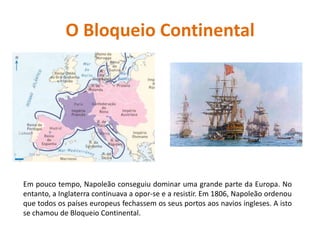 O Bloqueio ContinentalEm pouco tempo, Napoleão conseguiu dominar uma grande parte da Europa. No entanto, a Inglaterra continuava a opor-se e a resistir. Em 1806, Napoleão ordenou que todos os países europeus fechassem os seus portos aos navios ingleses. A isto se chamou de Bloqueio Continental.