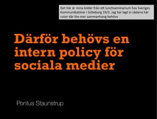 Pontus Staunstrup
Därför behövs en
intern policy för
sociala medier
Det	
  här	
  är	
  mina	
  bilder	
  från	
  e1	
  lunchseminarium	
  hos	
  Sveriges	
  
Kommunikatörer	
  i	
  Göteborg	
  19/3.	
  Jag	
  har	
  lagt	
  in	
  sådana	
  här	
  
rutor	
  där	
  lite	
  mer	
  sammanhang	
  behövs	
  
 