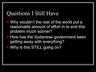Questions I Still Have Why wouldn’t the rest of the world put a reasonable amount of effort in to end this problem much sooner? How has the Sudanese government been getting away with everything? Why is this STILL going on? 