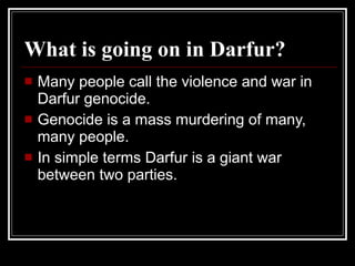 What is going on in Darfur? Many people call the violence and war in Darfur genocide. Genocide is a mass murdering of many, many people. In simple terms Darfur is a giant war between two parties. 