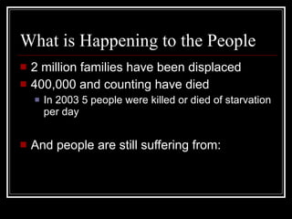 What is Happening to the People 2 million families have been displaced 400,000 and counting have died In 2003 5 people were killed or died of starvation per day And people are still suffering from: 