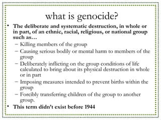 what is genocide? The deliberate and systematic destruction, in whole or in part, of an ethnic, racial, religious, or national group such as…  Killing members of the group Causing serious bodily or mental harm to members of the group Deliberately inflicting on the group conditions of life calculated to bring about its physical destruction in whole or in part Imposing measures intended to prevent births within the group Forcibly transferring children of the group to another group.  This term didn’t exist before 1944 
