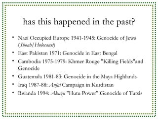 has this happened in the past? Nazi Occupied Europe 1941-1945: Genocide of Jews ( Shoah/Holocaust ) East Pakistan 1971: Genocide in East Bengal Cambodia 1975-1979: Khmer Rouge "Killing Fields"and Genocide Guatemala 1981-83: Genocide in the Maya Highlands Iraq 1987-88:  Anfal  Campaign in Kurdistan Rwanda 1994:  Akazu  "Hutu Power" Genocide of Tutsis 