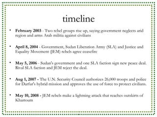 timeline February 2003  - Two rebel groups rise up, saying government neglects arid region and arms Arab militia against civilians  April 8, 2004  - Government, Sudan Liberation Army (SLA) and Justice and Equality Movement (JEM) rebels agree ceasefire May 5, 2006  - Sudan's government and one SLA faction sign new peace deal. Rival SLA faction and JEM reject the deal.  Aug 1, 2007 -  The U.N. Security Council authorizes 26,000 troops and police for Darfur's hybrid mission and approves the use of force to protect civilians.  May 10, 2008 -  JEM rebels make a lightning attack that reaches outskirts of Khartoum  
