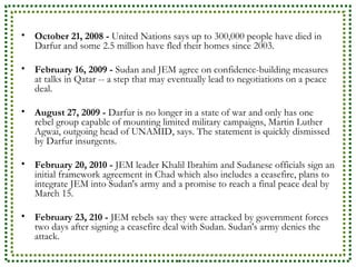 October 21, 2008 -  United Nations says up to 300,000 people have died in Darfur and some 2.5 million have fled their homes since 2003.  February 16, 2009 -  Sudan and JEM agree on confidence-building measures at talks in Qatar -- a step that may eventually lead to negotiations on a peace deal.  August 27, 2009 -  Darfur is no longer in a state of war and only has one rebel group capable of mounting limited military campaigns, Martin Luther Agwai, outgoing head of UNAMID, says. The statement is quickly dismissed by Darfur insurgents.  February 20, 2010 -  JEM leader Khalil Ibrahim and Sudanese officials sign an initial framework agreement in Chad which also includes a ceasefire, plans to integrate JEM into Sudan's army and a promise to reach a final peace deal by March 15.  February 23, 210 -  JEM rebels say they were attacked by government forces two days after signing a ceasefire deal with Sudan. Sudan's army denies the attack.  