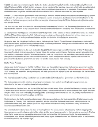 In 2003, two rebel movements emerged in Darfur: the Sudan Liberation Army (SLA) and the Justice and Equality Movement
(JEM).The leader of JEM is Khalil Ibrahim, who was a former member of the Islamicist movement, which led to speculations that
JEM has Islamicist leanings. The SLA, on the other hand, is considered more secular in its orientation. The manifesto of both
movements called for greater autonomy for Darfur and redistribution of economic resources and political power.
Both the U.S. and European governments were not willing to intervene militarily and could not develop a coherent policy towards
the Sudan. The UN issued a number of threats and passed a series of resolutions. But these were rendered ineffective by the
defiance of the Sudanese governments, and the maneuvering of Arab countries and of China, Sudan's main oil-trading partner
and supplier of arms.
The most important bone of contention is the deployment of peacekeepers in Darfur. The Sudanese government declared its
objection to the presence of any European troops on its soil and maintained that it would only allow African Union peacekeepers.
As a compromise, the UN passed a resolution in 2007 that provided for the creation of the so-called "hybrid force," or a mixture
of UN and African Union troops, to which the Sudan government agreed. However, the deployment of these troops has been
hampered by a lack of funds, complicated logistics, and the foot-dragging of the Sudanese government.
On another level, the UN referred the Darfur case to the International Court of Criminal Justice to investigate accusations of
genocide and crimes against humanity committed by the Sudanese government. Although two Sudanese officials were indicted,
the Sudanese government vowed not to hand them over.
However, in a dramatic move, the court declared in July 2007 that it is seeking a warrant for the arrest of Omer Al-Bashir, the
Sudanese President. A ruling is expected in the near future. It is unclear what will happen if an arrest warrant is issued and how
that will affect the situation in Darfur. While some observers think that it may prompt the Sudanese government to suspend all
UN operations and thereby worsen the humanitarian situation, others believe that the warrant might actually increase the
pressure on the Sudanese government and force it to take the peace process more seriously.
Darfur Peace Process
After a great deal of pressure by the UN, the African Union, and the neighboring countries, the Sudanese government and the
Darfur rebels agreed to hold a series of peace talks in Nigeria, which led to the signing of the Darfur Peace Agreement (DPA) in
2006. However, the agreement was signed by only one rebel group and was rejected by the rest who argued that the DPA was a
bad deal for Darfur.
The major obstacles to reaching a settlement can be attributed to both the Sudanese government and the Darfur rebels.
The Sudanese government is notorious for using agreements as a mere tactic. It is willing to sign any agreement, but
determined to find ways to impede or delay its implementation.
Darfur rebels, on the other hand, are highly divided and have no clear vision. It was estimated that there are currently more than
a dozen rebel groups who are competing among each other, a situation that has lead to chaotic violence in the region. Efforts to
unify the rebels have been hindered by the strategy of the Sudanese government of divide and rule, and by the intervention of
foreign governments such as Chad, Libya, and Eritrea.
Most importantly, the Darfur rebels have become part of the proxy war between the Sudanese and the Chadian governments.
For instance, in February 2008 the Chadian opposition, with the help of the Sudanese government, tried to overthrow the
government of Idris Deby. As a quid pro quo, Chad supported the Justice and Equality Movement's daring attack on the
Sudanese capital three months later.
The current situation in Darfur does not allow for much optimism. The peace process is frustrated by the foot-dragging of the
Sudanese government, the fragmentation of the rebels, and the lack of a strong resolve by the international community. The fate
of the Darfur peace process may well be determined by the outcome of the ICC decision on Bashir, the general elections
scheduled for 2009, and the deteriorating situation in the border region between northern and southern Sudan. In the meantime,
the turmoil continues with no end in sight.
 