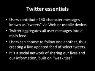 Twitter essentials Users contribute 140-character messages known as “tweets” via Web or mobile device. Twitter aggregates all user messages into a main feed Users can choose to follow one another, thus creating a live updated feed of select tweets. It is a social network of sharing our lives and our information, built on “weak ties” 