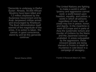 “ Genocide is underway in Darfur Sudan. Already, 50,000 African Muslims have been killed and 1.2 million displaced by the Sudanese Government and by Arab Janjaweed militias armed and encouraged by Khartoum. The Bush Administration itself warned of the magnitude of the crisis, if no action is taken. We cannot, in good conscience, stand by and let this genocide continue.” Barack Obama (2004) The United Nations are fighting to make a world in which tyranny and aggression cannot exist; a world based upon freedom, equality, and justice; a world in which all persons regardless of race, color, or creed may live in peace, honor, and dignity. In the meantime in most of Europe and in parts of Asia the systematic torture and murder of civilians by the Nazis and the Japanese continue unabated. In areas subjugated by the aggressors, these innocent people are being starved or frozen to death or murdered in cold blood in a campaign of savagery. Franklin D Roosevelt (March 24, 1944)  