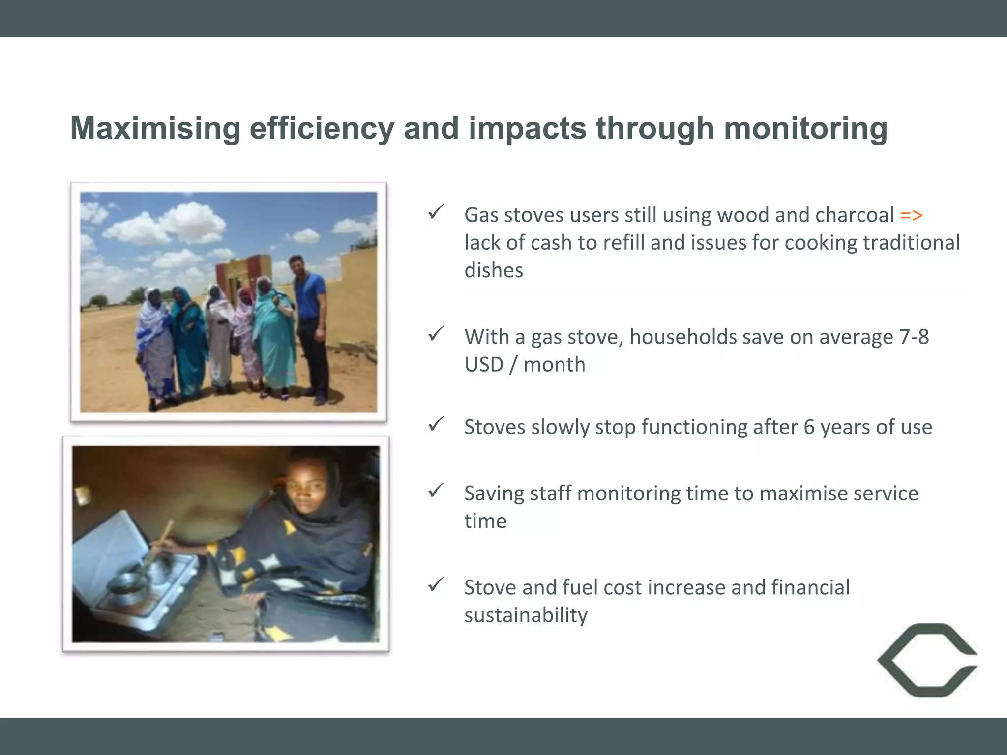 Maximising efficiency and impacts through monitoring
 Gas stoves users still using wood and charcoal =>
lack of cash to refill and issues for cooking traditional
dishes
 With a gas stove, households save on average 7-8
USD / month
 Stoves slowly stop functioning after 6 years of use
 Saving staff monitoring time to maximise service
time
 Stove and fuel cost increase and financial
sustainability
 