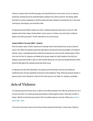 Khartoum, declared Arabic the official language, and imposed Sharia law over the entire country. In response,
southerners mobilized around the Sudanese People's Liberation Army (SPLA), led by Dr. John Garang. Rather
than fight for southern independence, the SPLA posited that Sudan needed to be transformed into a multi-racial,
multi-lingual, multi-religious, and multi-ethnic state.
An elected government failed to resolve the conflict, as Islamists gained the upper hand. On June 30, 1989,
Brigadier General Omar Hassan Ahmad al-Bashir came to power in a military coup at the head of a National
Islamist Front (NIF) government. The NIF intensified the war with the South.
Armed conflict in the west (2003 – present)
When the western region of Darfur experienced increasingly violent internal disputes over access to land and
power in the 1990s, the Sudanese government responded by rewarding and arming local leaders who shared its
ideology. Just as a negotiated agreement ended the war between the north and south, fighting began in Darfur
when men from the Fur, Zaghawa, and Masalit ethnic groups created the Sudan Liberation Army (SLA) and
attacked a government airfield on April 25, 2003. Another rebel group, the Justice and Equality Movement (JEM),
joined the fight against the Sudanese government armed forces.
In response to the April 2003 rebel attack, the Sudanese government began recruiting local militias and
transforming them into semi-regularized forces known as the Janjaweed. These militias had personal interests in
gaining access to land inhabited by civilians from the same groups as the rebels: Fur, Zaghawa, and Masalit.
Acts of Violence
The Sudanese government led by Omer al- Bashir and the National Islamist Front (NIF) has governed over war in
the south and west. The conflicts produced several peaks of violence against civilians: militia raids into Bahr al
Ghazal, 1986-89; the Nuba Mountains jihad of 1992; the oilfields clearances of the late 1990s; and genocide in
Darfur 2003 – 2005.
In the south, the primary victims were the Dinka and Nuer peoples and the Nuba in central Sudan. Fighting in
 
