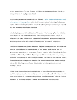 1991-92 between factions of the SPLA also caused significant civilian losses and displacement. In Darfur, the
primary victims were the Fur, Zaghawa, and Masalit.
In both the south and west, the Sudanese government established a pattern of assaults against civilians, killing,
torturing, raping and displacing millions. Additionally, its forces have destroyed entire villages, food and water
supplies, and other non-military targets. It has used a divide-to-destroy strategy that pits ethnic groups against
each other, while arming and supporting local militias.
In the South, the government tolerated the taking of slaves, along with other booty, by Arab tribal militias that
raided villages in the south and the Nuba Mountains. It also used religion to spur violence, justifying the
persecution of and attacks against Christians, followers of indigenous religions, and Muslims who rejected the
government's extreme form of Islam. In Darfur, it has used ethnicity to increase and justify violence.
The Sudanese government used starvation as a weapon. It attacked civilian food production and supplies, then
obstructed international relief. This strategy decimated the Nuba people of central Sudan. In 1998, the
government and its proxies were the primary agents of a famine in southern Sudan, which endangered millions
and killed tens of thousands, mostly Dinka. The consequences of the government's actions were, however,
worsened by food diversion by the rebel Sudan People's Liberation Army (SPLA) and some local chiefs. In Darfur,
the government’s forced displacement and obstruction of aid resulted in the deaths of at least 200,000 people
between 2003-2005. The government has also obstructed aid to vulnerable populations in response to
international pressures.
Targeted civilian populations have been forcibly displaced by the government throughout the country. In the
south, this practice accelerated when oil was discovered under key contested areas. In Darfur, at least 2.5 million
people remain displaced and vulnerable to further government manipulations. Reliant on inadequate supplies of
international aid, this displaced population is unable to return home because of on-going conflict.
 