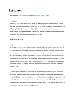 Responses
Responses varied to the war in the South and to genocide and conflict in Darfur.
Prosecutions
On March 31, 2005, the UN Security Council referred the case of Darfur, Sudan, to the International Criminal
Court (ICC), a permanent court created in 1998 to prosecute war crimes, crimes against humanity, and genocide.
On March 4, 2009, the International Criminal Court (ICC) announced its historic decision to issue an arrest
warrant charging Sudanese President Bashir with five counts of crimes against humanity and two counts of war
crimes for his leadership role in orchestrating the conflict in Darfur.
To the war in the South
Policy
The international policy responses to the conflict in Sudan (1985-2005) varied greatly over the twenty years of
the conflict, affected by the Cold War, multiple conflicts and regime changes in neighboring countries, and other
shifting geopolitical and economic interests. The governments of neighboring Ethiopia, Eritrea, Egypt, Libya,
Chad, Uganda, and Kenya all played significant roles. Key players among the broader international community
included the U.S., UK, Islamic nations, and China. Sudan's support for Iraq during the first Gulf War and various
radical Islamist movements (including hosting Osama Bin Laden from 1992-1996) resulted in increased isolation
from western countries. In 1993, the U.S. placed Sudan on its list of state sponsors of terrorism and imposed
sanctions in 1997.
A peace process for southern Sudan, sponsored by the regional Intergovernmental Authority on Development
and mediated by Kenyan General Lazaro Sumbeiywo, gained momentum with the signing of a framework for
peace in July 2002 by the Government of Sudan and the SPLM. The United States, Italy, Norway, the Netherlands
and the United Kingdom increased their engagement in the peace process after 2001. The Comprehensive Peace
Agreement (CPA) was signed by the government and the SPLM on January 9, 2005. It ended the two-decade war
and established parameters for a new unified government.
 