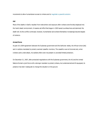 movements to allow humanitarian access to civilians and to negotiate a peaceful solution.
Aid
Most of the deaths in Darfur resulted from malnutrition and exposure after civilians were forcibly displaced into
the harsh desert environment. A massive aid effort that began in 2003 saved countless lives and stemmed the
death toll. As the conflict continued, however, humanitarian aid workers themselves increasingly became targets
of violence.
Armed Force
As part of a 2004 agreement between the Sudanese government and the Darfurian rebels, the African Union (AU)
sent in soldiers mandated to protect unarmed ceasefire monitors. The ceasefire was not honored and, when
civilians came under attack, AU soldiers often were not present or provided limited protection.
On December 31, 2007, after protracted negotiations with the Sudanese government, the AU and the United
Nations formed a joint force with a stronger mandate to protect civilians, but undermanned and ill-equipped, its
presence has been inadequate to change the situation on the ground.
 