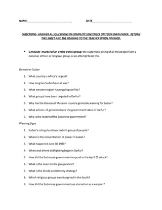 NAME________________________________ DATE____________________________
DIRECTIONS- ANSWER ALL QUESTIONS IN COMPLETE SENTENCES ON YOUR OWN PAPER. RETURN
THIS SHEET AND THE READING TO THE TEACHER WHEN FINISHED.
 Genocide- murderof an entire ethnicgroup: the systematickillingof all the peoplefroma
national,ethnic,orreligiousgroup,oran attempttodo this
Overview-Sudan
1. What countryis Africa’slargest?
2. How longhas Sudanbeenatwar?
3. What westernregionhasongoingconflict?
4. What groupshave beentargetedinDarfur?
5. Why has the HolocaustMuseumissuedagenocide warningforSudan?
6. What actions of genocide have the governmenttakeninDarfur?
7. Who isthe leaderof the Sudanese government?
WarningSigns
1. Sudan’srulingclassfavorswhichgroupof people?
2. Where isthe concentrationof powerinSudan?
3. What happenedJune 30,1989?
4. Whenand where didfightingbegininDarfur?
5. How didthe Sudanese governmentrespondtothe April 25 attack?
6. What isthe mainmilitiagroupcalled?
7. What isthe divide anddestroystrategy?
8. Whichreligiousgroupswere targetedinthe South?
9. How didthe Sudanese governmentuse starvationasaweapon?
 