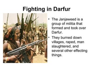 Fighting in Darfur The Janjaweed is a group of militia that formed and took over Darfur.  They burned down villages, raped, man slaughtered, and several other effecting things. 