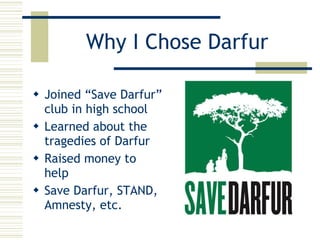 Why I Chose Darfur Joined “Save Darfur” club in high school Learned about the tragedies of Darfur Raised money to help Save Darfur, STAND, Amnesty, etc. 