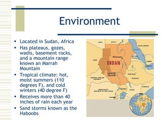Environment Located in Sudan, Africa Has plateaus, gozes, wadis, basement rocks, and a mountain range known an Marrah Mountain Tropical climate: hot, moist summers (110 degrees F), and cold winters (40 degree F) Receives more than 40 inches of rain each year Sand storms known as the Haboobs 