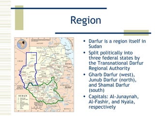 Region Darfur is a region itself in Sudan Split politically into three federal states by the Transnational Darfur Regional Authority Gharb Darfur (west), Junub Darfur (north), and Shamal Darfur (south) Capitals: Al-Junaynah, Al-Fashir, and Nyala, respectively 