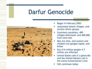 Darfur Genocide Began in February 2003 Janjaweed attack villages, and certain ethnic groups Coutnless casualties, 400 villages destroyed, and 400,000 lives were lost Men are shot, and women and children are ganged raped, and killed Out of 6 million people 4.7 million are affected United States calls it a genocide and the United Nations call is the worse humanitarian crisis Still continues today 