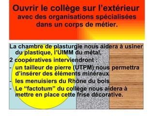 Ouvrir le collège sur l’extérieur   avec des organisations spécialisées dans un corps de métier. La chambre de plasturgie nous aidera à usiner du plastique, l’UIMM du métal,  2 coopératives interviendront : un tailleur de pierre (UTPM) nous permettra d’insérer des éléments minéraux les menuisiers du Rhône du bois Le “factotum” du collège nous aidera à mettre en place cette frise décorative. 