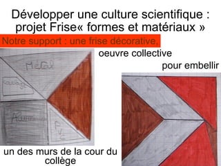 Développer une culture scientifique : projet Frise« formes et matériaux » un des murs de la cour du collège Notre support : une frise décorative, oeuvre collective pour embellir 