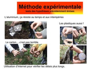 L’aluminium, ça résiste au temps et aux intempéries Méthode expérimentale tests des hypothèses précédemment émises Le carton….c’est pas terrible Les plastiques aussi ! Utilisation d’Internet pour vérifier les délais plus longs. 