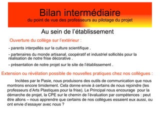 Au sein de l’établissement Bilan intermédiaire du point de vue des professeurs au pilotage du projet - parents interpellés sur la culture scientifique . partenaires du monde artisanal, coopératif et industriel sollicités pour la réalisation de notre frise décorative . présentation de notre projet sur le site de l’établissement . Incitées par le Pasie, nous produisons des outils de communication que nous montrons encore timidement. Cela donne envie à certains de nous rejoindre (les professeurs d’Arts Plastiques pour la frise). Le Principal nous encourage  pour la démarche de projet, la CPE sur le chemin de l’évaluation par compétences : peut être allons – nous apprendre que certains de nos collègues essaient eux aussi, ou ont envie d’essayer avec nous ? Ouverture du collège sur l’extérieur : Extension ou révélation possible de nouvelles pratiques chez nos collègues : 