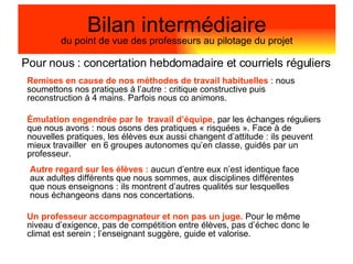 Pour nous :  concertation hebdomadaire et courriels réguliers Bilan intermédiaire du point de vue des professeurs au pilotage du projet Remises en cause de nos méthodes de travail habituelles  : nous soumettons nos pratiques à l’autre : critique constructive puis reconstruction à 4 mains. Parfois nous co animons. Autre regard sur les élèves :  aucun d’entre eux n’est identique face aux adultes différents que nous sommes, aux disciplines différentes que nous enseignons : ils montrent d’autres qualités sur lesquelles nous échangeons dans nos concertations. Émulation engendrée par le  travail d’équipe , par les échanges réguliers que nous avons : nous osons des pratiques « risquées ». Face à de nouvelles pratiques, les élèves eux aussi changent d’attitude : ils peuvent mieux travailler  en 6 groupes autonomes qu’en classe, guidés par un professeur. Un professeur accompagnateur et non pas un juge.  Pour le même niveau d’exigence, pas de compétition entre élèves, pas d’échec donc le climat est serein ; l’enseignant suggère, guide et valorise. 