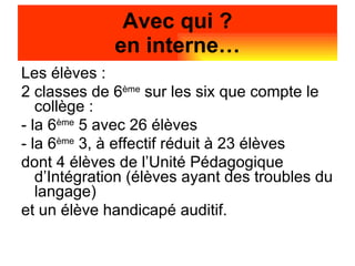 Les élèves :  2 classes de 6 ème  sur les six que compte le collège : - la 6 ème  5 avec 26 élèves - la 6 ème  3, à effectif réduit à 23 élèves dont 4 élèves de l’Unité Pédagogique d’Intégration (élèves ayant des troubles du langage)‏ et un élève handicapé auditif. Avec qui ? en interne… 