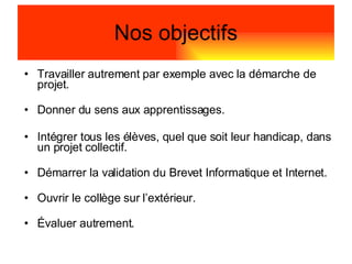 Travailler autrement par exemple avec la démarche de projet. Donner du sens aux apprentissages. Intégrer tous les élèves, quel que soit leur handicap, dans un projet collectif. Démarrer la validation du Brevet Informatique et Internet. Ouvrir le collège sur l’extérieur. Évaluer autrement. Nos objectifs 
