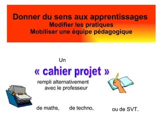 Donner du sens aux apprentissages  Modifier les pratiques Mobiliser une équipe pédagogique Un  rempli alternativement avec le professeur « cahier projet »  ou de SVT. de techno, de maths,   