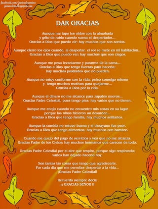 DAR GRACIAS
                 Aunque me tapo los oídos con la almohada
               y grito de rabia cuando suena el despertador...
         Gracias a Dios que puedo oír; hay muchos que son sordos.

Aunque cierro los ojos cuando, al despertar, el sol se mete en mi habitación...
         Gracias a Dios que puedo ver; hay muchos que son ciegos.

            Aunque me pesa levantarme y pararme de la cama...
              Gracias a Dios que tengo fuerzas para hacerlo;
                  hay muchos postrados que no pueden.

        Aunque no estoy conforme con la vida, peleo conmigo mismo
                y tengo muchos motivos para quejarme...
                         Gracias a Dios por la vida.

          Aunque el dinero no me alcance para zapatos nuevos...
     Gracias Padre Celestial, pues tengo pies; hay varios que no tienen.

        Aunque me enojo cuando no encuentro mis cosas en su lugar
                 porque los niños hicieron un desorden...
          Gracias a Dios que tengo familia; hay muchos solitarios.

         Aunque la comida no estuvo buena y el desayuno fue peor.
        Gracias a Dios que tengo alimentos; hay muchos con hambre.

     Cuando me quejo del pago de servicios y veo que no me alcanza.
  Gracias Padre de los Cielos; hay muchos hermanos que carecen de todo.

   Gracias Padre Celestial por el aire que respiro, porque sigo respirando;
                      varios han dejado hacerlo hoy.

              Son tantas las cosas que tengo que agradecerte.
             Por cada día que me permites despertar a la vida...
                          ¡Gracias Padre Celestial!

                           Recuerda siempre decir:
                            ¡¡ GRACIAS SEÑOR !!
 