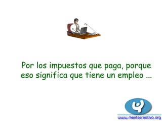 Por los impuestos que paga, porque
eso significa que tiene un empleo ...
 
