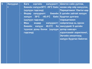 5 Халуурал 
т 
 Бага зэргийн халууралт: 
Биеийн халуун38°С -39°С байх 
(шулуун гэдсэнд) 
 Өндөр халууралт: биеийн 
халуун 39°С -40.4°С байх 
(шулуун гэдсэнд) 
 Маш өндөр халууралт: 
биеийн халуун 40.5°С ба 
түүнээс дээш болох (шулуун 
гэдсэнд) 
Шингэн сайн уулгаж, 
хөхөө ойр ойр хөхүүлэх, 
Парацетамол 15мгкг-аар 
6 цагийн зайтай халуун 
бууртал уулгана 
парацетамол 
найрлаганд нь орсон 
эмнүүдийг 6 цагийн 
дотор хавсарч 
хэрэглэхийг хориглоно, 
Эмчийн хяналтанд 
халуун бууртал байлгах 
 