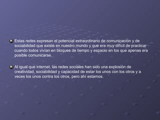 Estas redes expresan el potencial extraordinario de comunicación y de sociabilidad que existe en nuestro mundo y que era muy difícil de practicar cuando todos vivían en bloques de tiempo y espacio en los que apenas era posible comunicarse. Al igual que internet, las redes sociales han sido una explosión de creatividad, sociabilidad y capacidad de estar los unos con los otros y a veces los unos contra los otros, pero ahí estamos. 