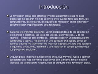 Introducción La revolución digital que estamos viviendo actualmente está ha paso gigantesco no pasaran no más de cinco años cuando todo será táctil, las computadoras, los celulares, los equipos de marcación en las empresa y debemos estar preparada para está tecnología. Durante los próximos diez años,  vayan despidiéndose de los botones en los mandos a distancia, las teles, los vídeos, las lavadoras... y de los ratones. Tienen sus días contados. Tampoco esperen un dispositivo  para controlarlos a todos... ni siquiera en una década sería posible poner de acuerdo a todos los fabricantes de todos los dispositivos para que llegasen a algún tipo de acuerdo, estándar o que liberasen el código que hace que sus productos funcionen.  Alguien podía imaginarse, hace cinco años, que Movistar fuese a permitir conectarse a la Red en varios dispositivos con la misma tarifa y encima facilitase las tarjetas para hacerlo, esto es producto de la revolución digital. 