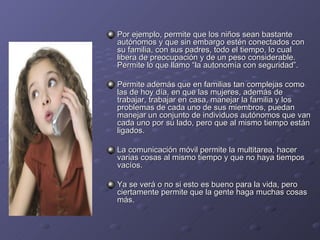 Por ejemplo, permite que los niños sean bastante autónomos y que sin embargo estén conectados con su familia, con sus padres, todo el tiempo, lo cual libera de preocupación y de un peso considerable. Permite lo que llamo “la autonomía con seguridad”. Permite además que en familias tan complejas como las de hoy día, en que las mujeres, además de trabajar, trabajar en casa, manejar la familia y los problemas de cada uno de sus miembros, puedan manejar un conjunto de individuos autónomos que van cada uno por su lado, pero que al mismo tiempo están ligados. La comunicación móvil permite la multitarea, hacer varias cosas al mismo tiempo y que no haya tiempos vacíos. Ya se verá o no si esto es bueno para la vida, pero ciertamente permite que la gente haga muchas cosas más. 