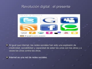 Revolución digital : el presente Al igual que internet, las redes sociales han sido una explosión de creatividad, sociabilidad y capacidad de estar los unos con los otros y a veces los unos contra los otros. Internet es una red de redes sociales. 