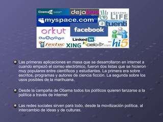Las primeras aplicaciones en masa que se desarrollaron en internet a cuando empezó el correo electrónico, fueron dos listas que se hicieron muy populares entre científicos y estudiantes. La primera era sobre escritos, programas y autores de ciencia ficción. La segunda sobre los usos posibles de la marihuana. Desde la campaña de Obama todos los políticos quieren lanzarse a la política a través de internet Las redes sociales sirven para todo, desde la movilización política, al intercambio de ideas y de culturas. 