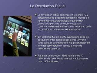 La Revolución Digital   La revolución digital comenzó en los años 70 y actualmente no podemos concebir el mundo de hoy sin las nuevas tecnologías que se han difundido a partir de entonces y que han continuado desarrollándose a una velocidad cada vez mayor y con efectos extraordinarios. Sin embargo fue en los 90 cuando una serie de descubrimientos tecnológicos como la World Wide Web, la desregulación y la privatización de internet permitieron un acceso a miles de millones de personas. Para dar una idea, en 1996 había unos 40 millones de usuarios de internet y actualmente hay 1.500 millones. 