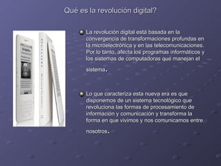 Qué es la revolución digital? La revolución digital está basada en la convergencia de transformaciones profundas en la microelectrónica y en las telecomunicaciones. Por lo tanto, afecta los programas informáticos y los sistemas de computadoras que manejan el sistema .  Lo que caracteriza esta nueva era es que disponemos de un sistema tecnológico que revoluciona las formas de procesamiento de información y comunicación y transforma la forma en que vivimos y nos comunicamos entre nosotros .  