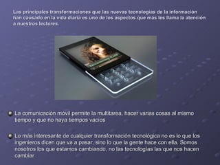 Las principales transformaciones que las nuevas tecnologías de la información han causado en la vida diaria es uno de los aspectos que más les llama la atención a nuestros lectores. La comunicación móvil permite la multitarea, hacer varias cosas al mismo tiempo y que no haya tiempos vacíos Lo más interesante de cualquier transformación tecnológica no es lo que los ingenieros dicen que va a pasar, sino lo que la gente hace con ella. Somos nosotros los que estamos cambiando, no las tecnologías las que nos hacen cambiar 